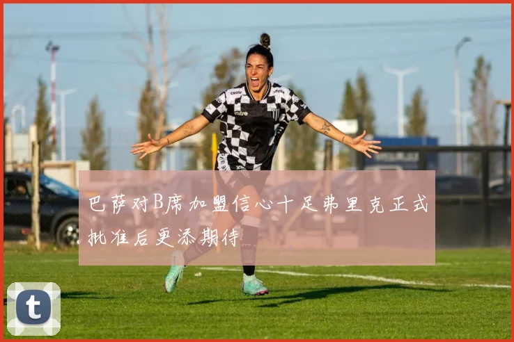 巴萨对B席加盟信心十足弗里克正式批准后更添期待