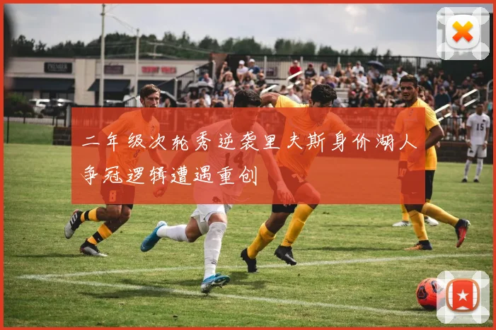 二年级次轮秀逆袭里夫斯身价湖人争冠逻辑遭遇重创