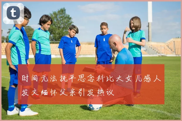 时间无法抚平思念科比大女儿感人发文缅怀父亲引发热议