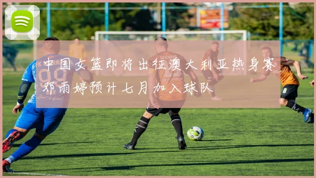 中国女篮即将出征澳大利亚热身赛邓雨婷预计七月加入球队