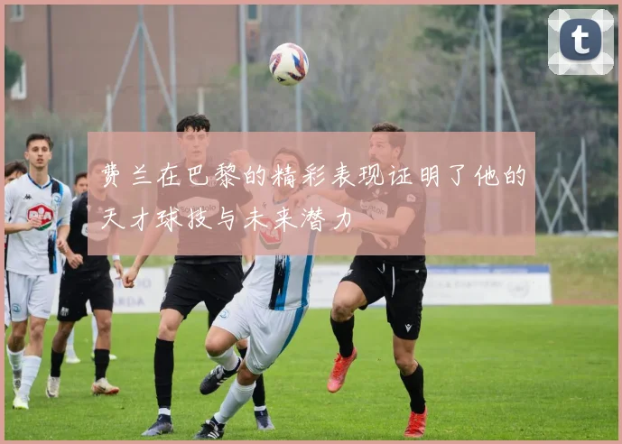 费兰在巴黎的精彩表现证明了他的天才球技与未来潜力