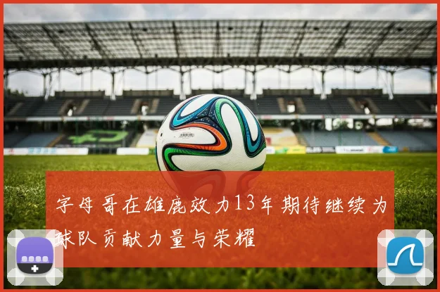 字母哥在雄鹿效力13年期待继续为球队贡献力量与荣耀