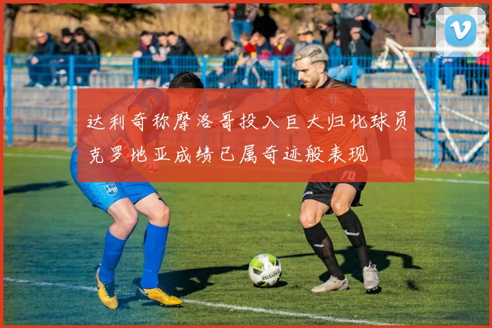 达利奇称摩洛哥投入巨大归化球员克罗地亚成绩已属奇迹般表现