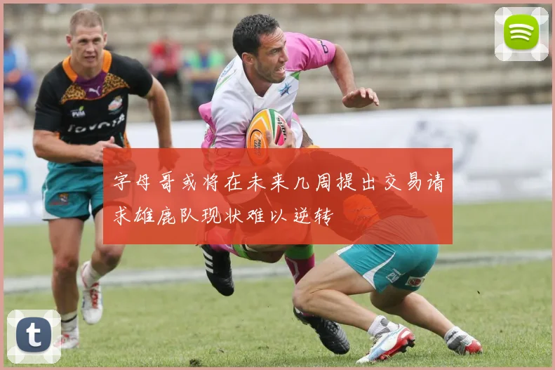 字母哥或将在未来几周提出交易请求雄鹿队现状难以逆转