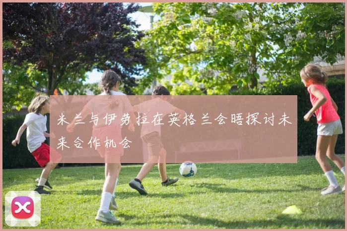 米兰与伊劳拉在英格兰会晤探讨未来合作机会