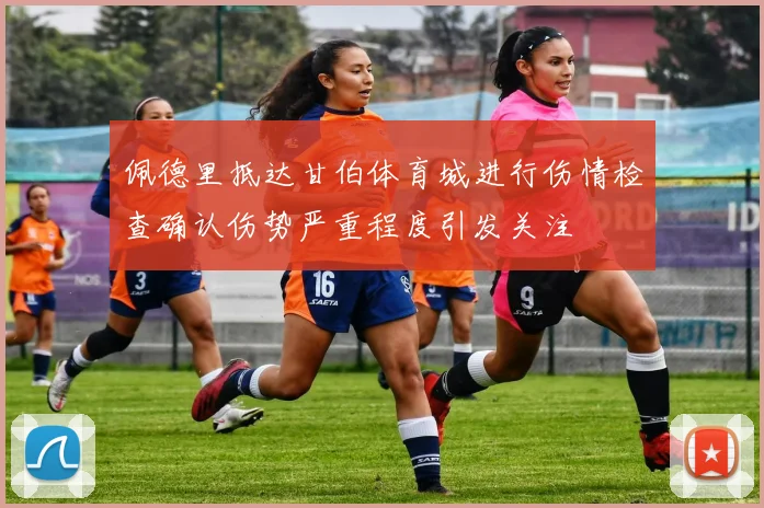 佩德里抵达甘伯体育城进行伤情检查确认伤势严重程度引发关注
