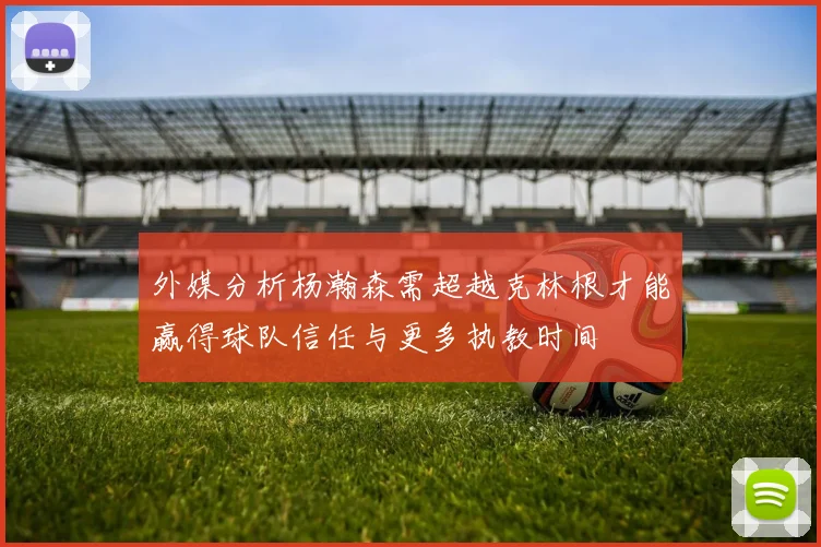 外媒分析杨瀚森需超越克林根才能赢得球队信任与更多执教时间