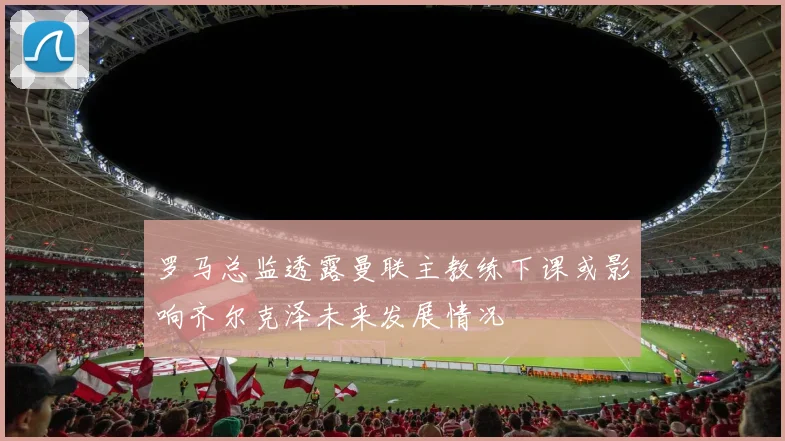 罗马总监透露曼联主教练下课或影响齐尔克泽未来发展情况
