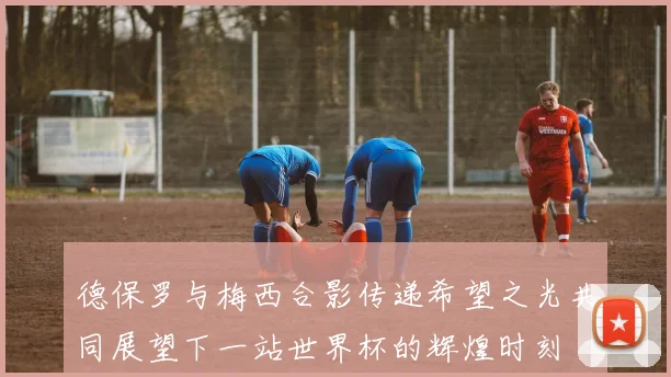 德保罗与梅西合影传递希望之光共同展望下一站世界杯的辉煌时刻