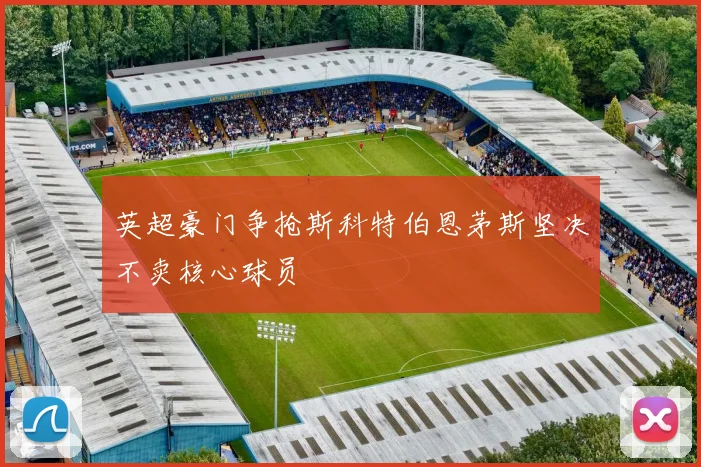 英超豪门争抢斯科特伯恩茅斯坚决不卖核心球员