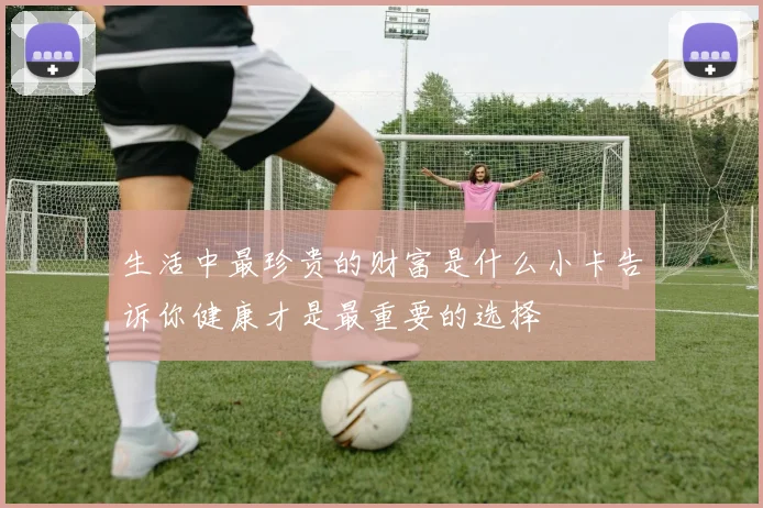 生活中最珍贵的财富是什么小卡告诉你健康才是最重要的选择