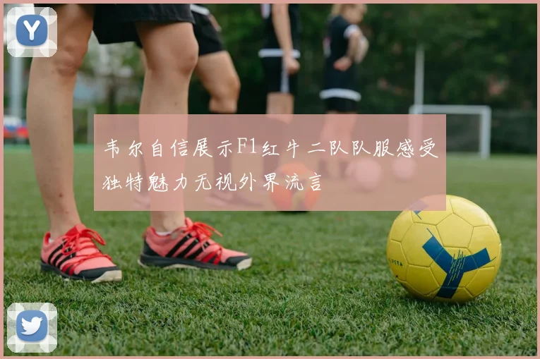 韦尔自信展示F1红牛二队队服感受独特魅力无视外界流言