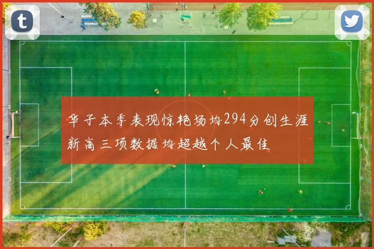 华子本季表现惊艳场均294分创生涯新高三项数据均超越个人最佳